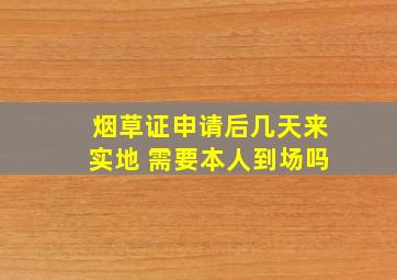 烟草证申请后几天来实地 需要本人到场吗